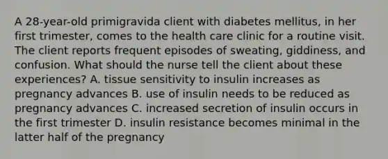 A 28-year-old primigravida client with diabetes mellitus, in her first trimester, comes to the health care clinic for a routine visit. The client reports frequent episodes of sweating, giddiness, and confusion. What should the nurse tell the client about these experiences? A. tissue sensitivity to insulin increases as pregnancy advances B. use of insulin needs to be reduced as pregnancy advances C. increased secretion of insulin occurs in the first trimester D. insulin resistance becomes minimal in the latter half of the pregnancy