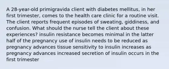 A 28-year-old primigravida client with diabetes mellitus, in her first trimester, comes to the health care clinic for a routine visit. The client reports frequent episodes of sweating, giddiness, and confusion. What should the nurse tell the client about these experiences? insulin resistance becomes minimal in the latter half of the pregnancy use of insulin needs to be reduced as pregnancy advances tissue sensitivity to insulin increases as pregnancy advances increased secretion of insulin occurs in the first trimester