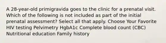 A 28-year-old primigravida goes to the clinic for a prenatal visit. Which of the following is not included as part of the initial prenatal assessment? Select all that apply. Choose Your Favorite HIV testing Pelvimetry HgbA1c Complete blood count (CBC) Nutritional education Family history