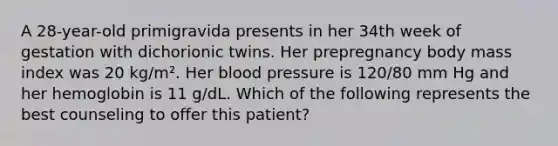 A 28-year-old primigravida presents in her 34th week of gestation with dichorionic twins. Her prepregnancy body mass index was 20 kg/m². Her blood pressure is 120/80 mm Hg and her hemoglobin is 11 g/dL. Which of the following represents the best counseling to offer this patient?