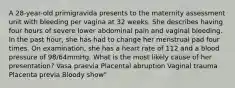 A 28-year-old primigravida presents to the maternity assessment unit with bleeding per vagina at 32 weeks. She describes having four hours of severe lower abdominal pain and vaginal bleeding. In the past hour, she has had to change her menstrual pad four times. On examination, she has a heart rate of 112 and a blood pressure of 98/64mmHg. What is the most likely cause of her presentation? Vasa praevia Placental abruption Vaginal trauma Placenta previa Bloody show"