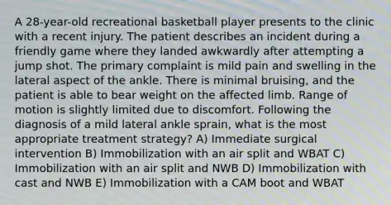 A 28-year-old recreational basketball player presents to the clinic with a recent injury. The patient describes an incident during a friendly game where they landed awkwardly after attempting a jump shot. The primary complaint is mild pain and swelling in the lateral aspect of the ankle. There is minimal bruising, and the patient is able to bear weight on the affected limb. Range of motion is slightly limited due to discomfort. Following the diagnosis of a mild lateral ankle sprain, what is the most appropriate treatment strategy? A) Immediate surgical intervention B) Immobilization with an air split and WBAT C) Immobilization with an air split and NWB D) Immobilization with cast and NWB E) Immobilization with a CAM boot and WBAT