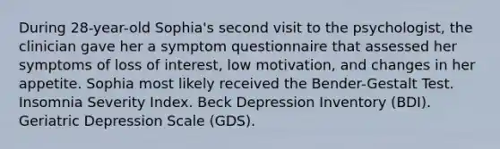 During 28-year-old Sophia's second visit to the psychologist, the clinician gave her a symptom questionnaire that assessed her symptoms of loss of interest, low motivation, and changes in her appetite. Sophia most likely received the Bender-Gestalt Test. Insomnia Severity Index. Beck Depression Inventory (BDI). Geriatric Depression Scale (GDS).