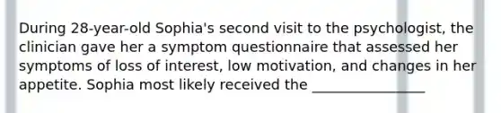 During 28-year-old Sophia's second visit to the psychologist, the clinician gave her a symptom questionnaire that assessed her symptoms of loss of interest, low motivation, and changes in her appetite. Sophia most likely received the ________________