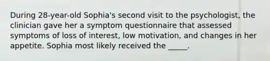 During 28-year-old Sophia's second visit to the psychologist, the clinician gave her a symptom questionnaire that assessed symptoms of loss of interest, low motivation, and changes in her appetite. Sophia most likely received the _____.