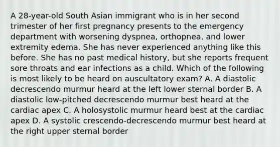 A 28-year-old South Asian immigrant who is in her second trimester of her first pregnancy presents to the emergency department with worsening dyspnea, orthopnea, and lower extremity edema. She has never experienced anything like this before. She has no past medical history, but she reports frequent sore throats and ear infections as a child. Which of the following is most likely to be heard on auscultatory exam? A. A diastolic decrescendo murmur heard at the left lower sternal border B. A diastolic low-pitched decrescendo murmur best heard at the cardiac apex C. A holosystolic murmur heard best at the cardiac apex D. A systolic crescendo-decrescendo murmur best heard at the right upper sternal border