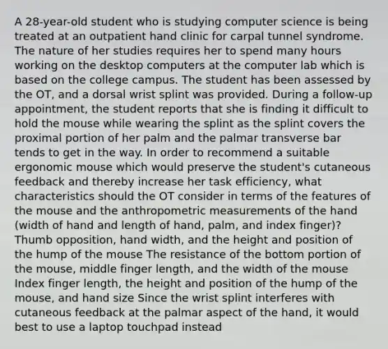 A 28-year-old student who is studying computer science is being treated at an outpatient hand clinic for carpal tunnel syndrome. The nature of her studies requires her to spend many hours working on the desktop computers at the computer lab which is based on the college campus. The student has been assessed by the OT, and a dorsal wrist splint was provided. During a follow-up appointment, the student reports that she is finding it difficult to hold the mouse while wearing the splint as the splint covers the proximal portion of her palm and the palmar transverse bar tends to get in the way. In order to recommend a suitable ergonomic mouse which would preserve the student's cutaneous feedback and thereby increase her task efficiency, what characteristics should the OT consider in terms of the features of the mouse and the anthropometric measurements of the hand (width of hand and length of hand, palm, and index finger)? Thumb opposition, hand width, and the height and position of the hump of the mouse The resistance of the bottom portion of the mouse, middle finger length, and the width of the mouse Index finger length, the height and position of the hump of the mouse, and hand size Since the wrist splint interferes with cutaneous feedback at the palmar aspect of the hand, it would best to use a laptop touchpad instead