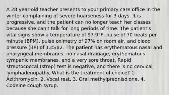 A 28-year-old teacher presents to your primary care office in the winter complaining of severe hoarseness for 3 days. It is progressive, and the patient can no longer teach her classes because she can't talk for long periods of time. The patient's vital signs show a temperature of 97.9°F, pulse of 70 beats per minute (BPM), pulse oximetry of 97% on room air, and blood pressure (BP) of 135/82. The patient has erythematous nasal and pharyngeal membranes, no nasal drainage, erythematous tympanic membranes, and a very sore throat. Rapid streptococcal (strep) test is negative, and there is no cervical lymphadenopathy. What is the treatment of choice? 1. Azithromycin. 2. Vocal rest. 3. Oral methylprednisolone. 4. Codeine cough syrup.