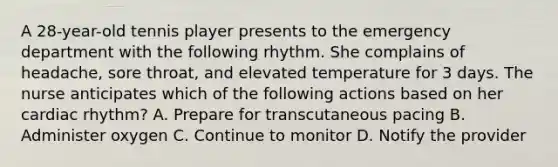 A 28-year-old tennis player presents to the emergency department with the following rhythm. She complains of headache, sore throat, and elevated temperature for 3 days. The nurse anticipates which of the following actions based on her cardiac rhythm? A. Prepare for transcutaneous pacing B. Administer oxygen C. Continue to monitor D. Notify the provider