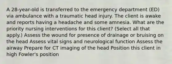 A 28-year-old is transferred to the emergency department (ED) via ambulance with a traumatic head injury. The client is awake and reports having a headache and some amnesia. What are the priority nursing interventions for this client? (Select all that apply.) Assess the wound for presence of drainage or bruising on the head Assess vital signs and neurological function Assess the airway Prepare for CT imaging of the head Position this client in high Fowler's position