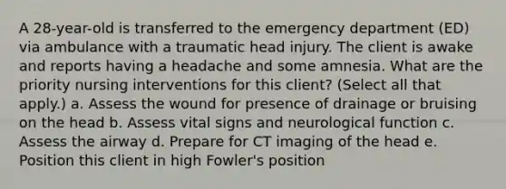 A 28-year-old is transferred to the emergency department (ED) via ambulance with a traumatic head injury. The client is awake and reports having a headache and some amnesia. What are the priority nursing interventions for this client? (Select all that apply.) a. Assess the wound for presence of drainage or bruising on the head b. Assess vital signs and neurological function c. Assess the airway d. Prepare for CT imaging of the head e. Position this client in high Fowler's position