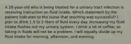 A 28-year-old who is being treated for a urinary tract infection is receiving instruction on fluid intake. Which statement by the patient indicates to the nurse that teaching was successful? I plan to drink 1.5 to 2 liters of fluid every day. Increasing my fluid intake flushes out my urinary system. I drink a lot of coffee; so taking in fluids will not be a problem. I will equally divide up my fluid intake for morning, afternoon, and evening.