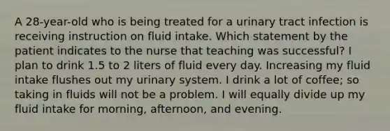 A 28-year-old who is being treated for a urinary tract infection is receiving instruction on fluid intake. Which statement by the patient indicates to the nurse that teaching was successful? I plan to drink 1.5 to 2 liters of fluid every day. Increasing my fluid intake flushes out my urinary system. I drink a lot of coffee; so taking in fluids will not be a problem. I will equally divide up my fluid intake for morning, afternoon, and evening.