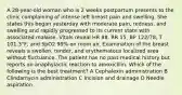 A 28-year-old woman who is 2 weeks postpartum presents to the clinic complaining of intense left breast pain and swelling. She states this began yesterday with moderate pain, redness, and swelling and rapidly progressed to its current state with associated malaise. Vitals reveal HR 88, RR 15, BP 122/78, T 101.3°F, and SpO2 99% on room air. Examination of the breast reveals a swollen, tender, and erythematous localized area without fluctuance. The patient has no past medical history but reports an anaphylactic reaction to amoxicillin. Which of the following is the best treatment? A Cephalexin administration B Clindamycin administration C Incision and drainage D Needle aspiration