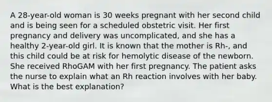 A 28-year-old woman is 30 weeks pregnant with her second child and is being seen for a scheduled obstetric visit. Her first pregnancy and delivery was uncomplicated, and she has a healthy 2-year-old girl. It is known that the mother is Rh-, and this child could be at risk for hemolytic disease of the newborn. She received RhoGAM with her first pregnancy. The patient asks the nurse to explain what an Rh reaction involves with her baby. What is the best explanation?