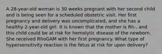 A 28-year-old woman is 30 weeks pregnant with her second child and is being seen for a scheduled obstetric visit. Her first pregnancy and delivery was uncomplicated, and she has a healthy 2-year-old girl. It is known that the mother is Rh-, and this child could be at risk for hemolytic disease of the newborn. She received RhoGAM with her first pregnancy. What type of hypersensitivity reaction is the fetus at risk for upon delivery?