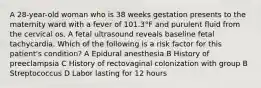 A 28-year-old woman who is 38 weeks gestation presents to the maternity ward with a fever of 101.3°F and purulent fluid from the cervical os. A fetal ultrasound reveals baseline fetal tachycardia. Which of the following is a risk factor for this patient's condition? A Epidural anesthesia B History of preeclampsia C History of rectovaginal colonization with group B Streptococcus D Labor lasting for 12 hours