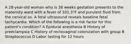 A 28-year-old woman who is 38 weeks gestation presents to the maternity ward with a fever of 101.3°F and purulent fluid from the cervical os. A fetal ultrasound reveals baseline fetal tachycardia. Which of the following is a risk factor for this patient's condition? A Epidural anesthesia B History of preeclampsia C History of rectovaginal colonization with group B Streptococcus D Labor lasting for 12 hours