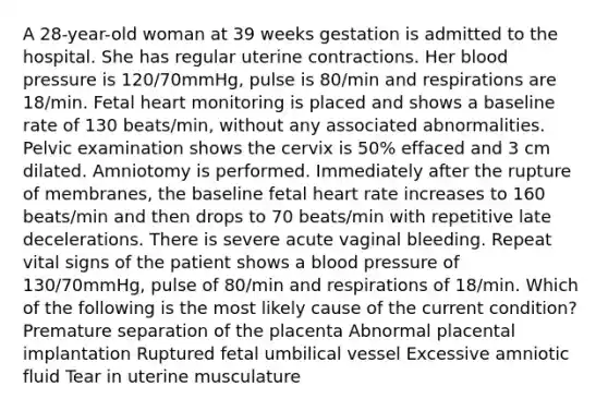 A 28-year-old woman at 39 weeks gestation is admitted to the hospital. She has regular uterine contractions. Her blood pressure is 120/70mmHg, pulse is 80/min and respirations are 18/min. Fetal heart monitoring is placed and shows a baseline rate of 130 beats/min, without any associated abnormalities. Pelvic examination shows the cervix is 50% effaced and 3 cm dilated. Amniotomy is performed. Immediately after the rupture of membranes, the baseline fetal heart rate increases to 160 beats/min and then drops to 70 beats/min with repetitive late decelerations. There is severe acute vaginal bleeding. Repeat vital signs of the patient shows a blood pressure of 130/70mmHg, pulse of 80/min and respirations of 18/min. Which of the following is the most likely cause of the current condition? Premature separation of the placenta Abnormal placental implantation Ruptured fetal umbilical vessel Excessive amniotic fluid Tear in uterine musculature