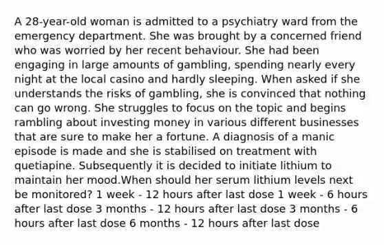 A 28-year-old woman is admitted to a psychiatry ward from the emergency department. She was brought by a concerned friend who was worried by her recent behaviour. She had been engaging in large amounts of gambling, spending nearly every night at the local casino and hardly sleeping. When asked if she understands the risks of gambling, she is convinced that nothing can go wrong. She struggles to focus on the topic and begins rambling about investing money in various different businesses that are sure to make her a fortune. A diagnosis of a manic episode is made and she is stabilised on treatment with quetiapine. Subsequently it is decided to initiate lithium to maintain her mood.When should her serum lithium levels next be monitored? 1 week - 12 hours after last dose 1 week - 6 hours after last dose 3 months - 12 hours after last dose 3 months - 6 hours after last dose 6 months - 12 hours after last dose