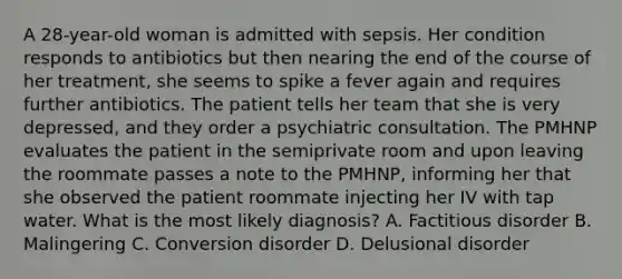 A 28-year-old woman is admitted with sepsis. Her condition responds to antibiotics but then nearing the end of the course of her treatment, she seems to spike a fever again and requires further antibiotics. The patient tells her team that she is very depressed, and they order a psychiatric consultation. The PMHNP evaluates the patient in the semiprivate room and upon leaving the roommate passes a note to the PMHNP, informing her that she observed the patient roommate injecting her IV with tap water. What is the most likely diagnosis? A.​ Factitious disorder B.​ Malingering C.​ Conversion disorder D.​ Delusional disorder