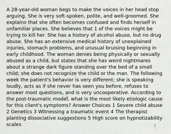 A 28-year-old woman begs to make the voices in her head stop arguing. She is very soft-spoken, polite, and well-groomed. She explains that she often becomes confused and finds herself in unfamiliar places. She believes that 1 of the voices might be trying to kill her. She has a history of alcohol abuse, but no drug abuse. She has an extensive medical history of unexplained injuries, stomach problems, and unusual bruising beginning in early childhood. The woman denies being physically or sexually abused as a child, but states that she has weird nightmares about a strange dark figure standing over the bed of a small child; she does not recognize the child or the man. The following week the patient's behavior is very different; she is speaking loudly, acts as if she never has seen you before, refuses to answer most questions, and is very uncooperative. According to the post-traumatic model, what is the most likely etiologic cause for this client's symptoms? Answer Choices 1 Severe child abuse 2 Genetics 3 Witnessing a traumatic event 4 The therapist planting dissociative suggestions 5 High score on hypnotizability scales