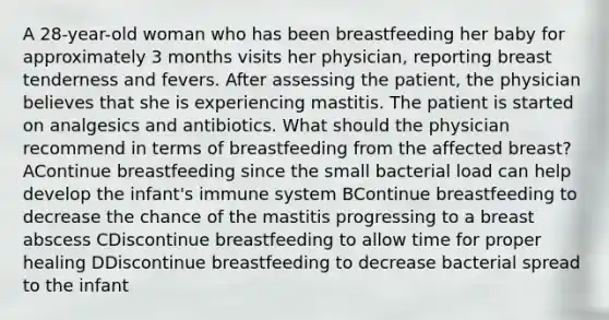 A 28-year-old woman who has been breastfeeding her baby for approximately 3 months visits her physician, reporting breast tenderness and fevers. After assessing the patient, the physician believes that she is experiencing mastitis. The patient is started on analgesics and antibiotics. What should the physician recommend in terms of breastfeeding from the affected breast? AContinue breastfeeding since the small bacterial load can help develop the infant's immune system BContinue breastfeeding to decrease the chance of the mastitis progressing to a breast abscess CDiscontinue breastfeeding to allow time for proper healing DDiscontinue breastfeeding to decrease bacterial spread to the infant