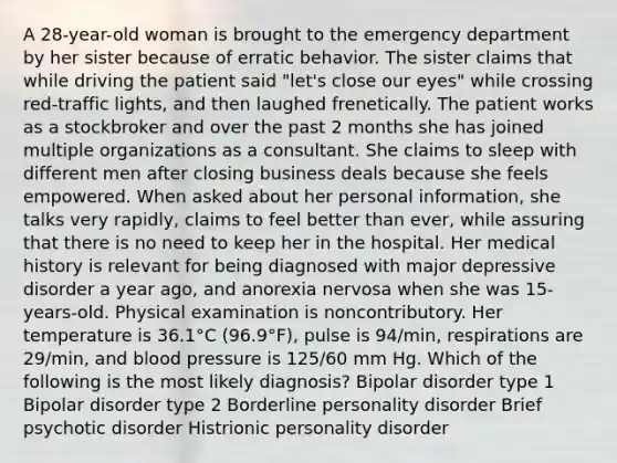 A 28-year-old woman is brought to the emergency department by her sister because of erratic behavior. The sister claims that while driving the patient said "let's close our eyes" while crossing red-traffic lights, and then laughed frenetically. The patient works as a stockbroker and over the past 2 months she has joined multiple organizations as a consultant. She claims to sleep with different men after closing business deals because she feels empowered. When asked about her personal information, she talks very rapidly, claims to feel better than ever, while assuring that there is no need to keep her in the hospital. Her medical history is relevant for being diagnosed with major depressive disorder a year ago, and anorexia nervosa when she was 15-years-old. Physical examination is noncontributory. Her temperature is 36.1°C (96.9°F), pulse is 94/min, respirations are 29/min, and blood pressure is 125/60 mm Hg. Which of the following is the most likely diagnosis? Bipolar disorder type 1 Bipolar disorder type 2 Borderline personality disorder Brief psychotic disorder Histrionic personality disorder