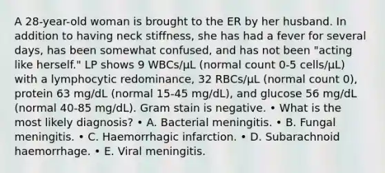 A 28-year-old woman is brought to the ER by her husband. In addition to having neck stiffness, she has had a fever for several days, has been somewhat confused, and has not been "acting like herself." LP shows 9 WBCs/μL (normal count 0-5 cells/μL) with a lymphocytic redominance, 32 RBCs/μL (normal count 0), protein 63 mg/dL (normal 15-45 mg/dL), and glucose 56 mg/dL (normal 40-85 mg/dL). Gram stain is negative. • What is the most likely diagnosis? • A. Bacterial meningitis. • B. Fungal meningitis. • C. Haemorrhagic infarction. • D. Subarachnoid haemorrhage. • E. Viral meningitis.