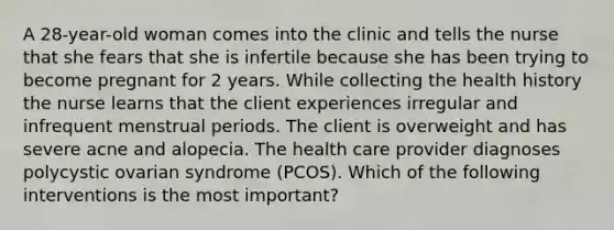 A 28-year-old woman comes into the clinic and tells the nurse that she fears that she is infertile because she has been trying to become pregnant for 2 years. While collecting the health history the nurse learns that the client experiences irregular and infrequent menstrual periods. The client is overweight and has severe acne and alopecia. The health care provider diagnoses polycystic ovarian syndrome (PCOS). Which of the following interventions is the most important?