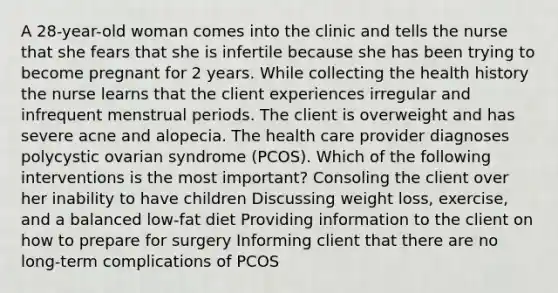 A 28-year-old woman comes into the clinic and tells the nurse that she fears that she is infertile because she has been trying to become pregnant for 2 years. While collecting the health history the nurse learns that the client experiences irregular and infrequent menstrual periods. The client is overweight and has severe acne and alopecia. The health care provider diagnoses polycystic ovarian syndrome (PCOS). Which of the following interventions is the most important? Consoling the client over her inability to have children Discussing weight loss, exercise, and a balanced low-fat diet Providing information to the client on how to prepare for surgery Informing client that there are no long-term complications of PCOS