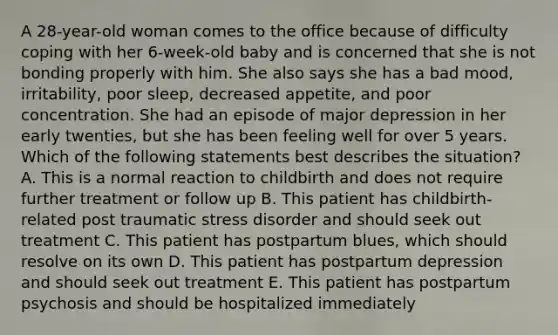 A 28-year-old woman comes to the office because of difficulty coping with her 6-week-old baby and is concerned that she is not bonding properly with him. She also says she has a bad mood, irritability, poor sleep, decreased appetite, and poor concentration. She had an episode of major depression in her early twenties, but she has been feeling well for over 5 years. Which of the following statements best describes the situation? A. This is a normal reaction to childbirth and does not require further treatment or follow up B. This patient has childbirth-related post traumatic stress disorder and should seek out treatment C. This patient has postpartum blues, which should resolve on its own D. This patient has postpartum depression and should seek out treatment E. This patient has postpartum psychosis and should be hospitalized immediately