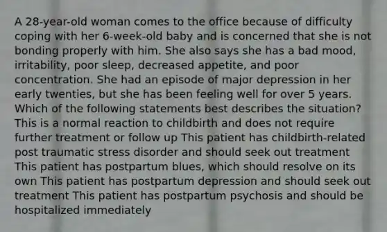 A 28-year-old woman comes to the office because of difficulty coping with her 6-week-old baby and is concerned that she is not bonding properly with him. She also says she has a bad mood, irritability, poor sleep, decreased appetite, and poor concentration. She had an episode of major depression in her early twenties, but she has been feeling well for over 5 years. Which of the following statements best describes the situation? This is a normal reaction to childbirth and does not require further treatment or follow up This patient has childbirth-related post traumatic stress disorder and should seek out treatment This patient has postpartum blues, which should resolve on its own This patient has postpartum depression and should seek out treatment This patient has postpartum psychosis and should be hospitalized immediately