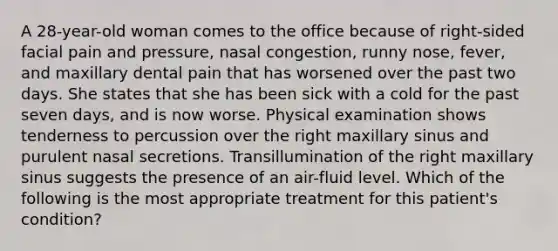 A 28-year-old woman comes to the office because of right-sided facial pain and pressure, nasal congestion, runny nose, fever, and maxillary dental pain that has worsened over the past two days. She states that she has been sick with a cold for the past seven days, and is now worse. Physical examination shows tenderness to percussion over the right maxillary sinus and purulent nasal secretions. Transillumination of the right maxillary sinus suggests the presence of an air-fluid level. Which of the following is the most appropriate treatment for this patient's condition?