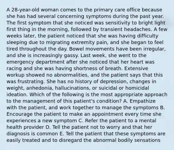 A 28-year-old woman comes to the primary care office because she has had several concerning symptoms during the past year. The first symptom that she noticed was sensitivity to bright light first thing in the morning, followed by transient headaches. A few weeks later, the patient noticed that she was having difficulty sleeping due to migrating extremity pain, and she began to feel tired throughout the day. Bowel movements have been irregular, and she is increasingly gassy. Last week, she went to the emergency department after she noticed that her heart was racing and she was having shortness of breath. Extensive workup showed no abnormalities, and the patient says that this was frustrating. She has no history of depression, changes in weight, anhedonia, hallucinations, or suicidal or homicidal ideation. Which of the following is the most appropriate approach to the management of this patient's condition? A. Empathize with the patient, and work together to manage the symptoms B. Encourage the patient to make an appointment every time she experiences a new symptom C. Refer the patient to a mental health provider D. Tell the patient not to worry and that her diagnosis is common E. Tell the patient that these symptoms are easily treated and to disregard the abnormal bodily sensations