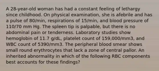 A 28-year-old woman has had a constant feeling of lethargy since childhood. On physical examination, she is afebrile and has a pulse of 80/min, respirations of 15/min, and blood pressure of 110/70 mm Hg. The spleen tip is palpable, but there is no abdominal pain or tenderness. Laboratory studies show hemoglobin of 11.7 g/dL, platelet count of 159,000/mm3, and WBC count of 5390/mm3. The peripheral blood smear shows small round erythrocytes that lack a zone of central pallor. An inherited abnormality in which of the following RBC components best accounts for these findings?