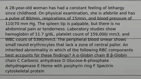 A 28-year-old woman has had a constant feeling of lethargy since childhood. On physical examination, she is afebrile and has a pulse of 80/min, respirations of 15/min, and blood pressure of 110/70 mm Hg. The spleen tip is palpable, but there is no abdominal pain or tenderness. Laboratory studies show hemoglobin of 11.7 g/dL, platelet count of 159,000/ mm3, and WBC count of 5390/mm3. The peripheral blood smear shows small round erythrocytes that lack a zone of central pallor. An inherited abnormality in which of the following RBC components best accounts for these findings? A α-Globin chain B β-Globin chain C Carbonic anhydrase D Glucose-6-phosphate dehydrogenase E Heme with porphyrin ring F Spectrin cytoskeletal protein