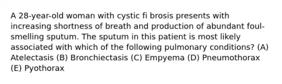 A 28-year-old woman with cystic fi brosis presents with increasing shortness of breath and production of abundant foul-smelling sputum. The sputum in this patient is most likely associated with which of the following pulmonary conditions? (A) Atelectasis (B) Bronchiectasis (C) Empyema (D) Pneumothorax (E) Pyothorax