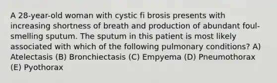 A 28-year-old woman with cystic fi brosis presents with increasing shortness of breath and production of abundant foul-smelling sputum. The sputum in this patient is most likely associated with which of the following pulmonary conditions? A) Atelectasis (B) Bronchiectasis (C) Empyema (D) Pneumothorax (E) Pyothorax