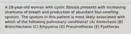 A 28-year-old woman with cystic fibrosis presents with increasing shortness of breath and production of abundant foul-smelling sputum. The sputum in this patient is most likely associated with which of the following pulmonary conditions? (A) Atelectasis (B) Bronchiectasis (C) Empyema (D) Pneumothorax (E) Pyothorax