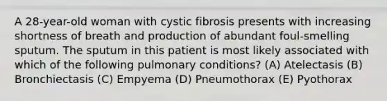 A 28-year-old woman with cystic fibrosis presents with increasing shortness of breath and production of abundant foul-smelling sputum. The sputum in this patient is most likely associated with which of the following pulmonary conditions? (A) Atelectasis (B) Bronchiectasis (C) Empyema (D) Pneumothorax (E) Pyothorax