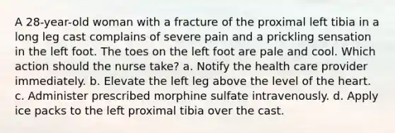 A 28-year-old woman with a fracture of the proximal left tibia in a long leg cast complains of severe pain and a prickling sensation in the left foot. The toes on the left foot are pale and cool. Which action should the nurse take? a. Notify the health care provider immediately. b. Elevate the left leg above the level of <a href='https://www.questionai.com/knowledge/kya8ocqc6o-the-heart' class='anchor-knowledge'>the heart</a>. c. Administer prescribed morphine sulfate intravenously. d. Apply ice packs to the left proximal tibia over the cast.