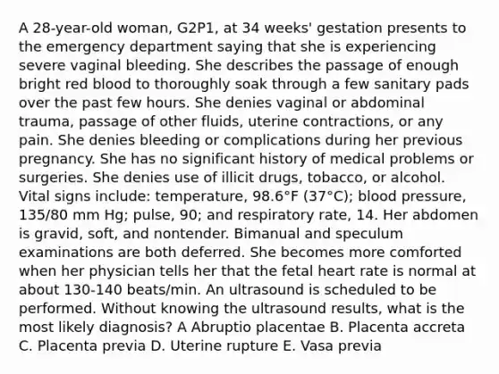 A 28-year-old woman, G2P1, at 34 weeks' gestation presents to the emergency department saying that she is experiencing severe vaginal bleeding. She describes the passage of enough bright red blood to thoroughly soak through a few sanitary pads over the past few hours. She denies vaginal or abdominal trauma, passage of other fluids, uterine contractions, or any pain. She denies bleeding or complications during her previous pregnancy. She has no significant history of medical problems or surgeries. She denies use of illicit drugs, tobacco, or alcohol. Vital signs include: temperature, 98.6°F (37°C); blood pressure, 135/80 mm Hg; pulse, 90; and respiratory rate, 14. Her abdomen is gravid, soft, and nontender. Bimanual and speculum examinations are both deferred. She becomes more comforted when her physician tells her that the fetal heart rate is normal at about 130-140 beats/min. An ultrasound is scheduled to be performed. Without knowing the ultrasound results, what is the most likely diagnosis? A Abruptio placentae B. Placenta accreta C. Placenta previa D. Uterine rupture E. Vasa previa