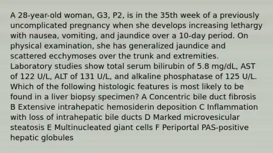 A 28-year-old woman, G3, P2, is in the 35th week of a previously uncomplicated pregnancy when she develops increasing lethargy with nausea, vomiting, and jaundice over a 10-day period. On physical examination, she has generalized jaundice and scattered ecchymoses over the trunk and extremities. Laboratory studies show total serum bilirubin of 5.8 mg/dL, AST of 122 U/L, ALT of 131 U/L, and alkaline phosphatase of 125 U/L. Which of the following histologic features is most likely to be found in a liver biopsy specimen? A Concentric bile duct fibrosis B Extensive intrahepatic hemosiderin deposition C Inflammation with loss of intrahepatic bile ducts D Marked microvesicular steatosis E Multinucleated giant cells F Periportal PAS-positive hepatic globules