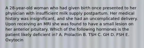 A 28-year-old woman who had given birth once presented to her physician with insufficient milk supply postpartum. Her medical history was insignificant, and she had an uncomplicated delivery. Upon receiving an MRI she was found to have a small lesion on her anterior pituitary. Which of the following hormones is the patient likely deficient in? A. Prolactin B. TSH C. GH D. FSH E. Oxytocin