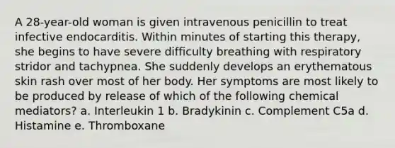 A 28-year-old woman is given intravenous penicillin to treat infective endocarditis. Within minutes of starting this therapy, she begins to have severe difficulty breathing with respiratory stridor and tachypnea. She suddenly develops an erythematous skin rash over most of her body. Her symptoms are most likely to be produced by release of which of the following chemical mediators? a. Interleukin 1 b. Bradykinin c. Complement C5a d. Histamine e. Thromboxane