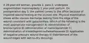 A 28-year-old woman, gravida 2, para 2, undergoes augmentation mammaplasty 1 year post partum. On postoperative day 3, the patient comes to the office because of impaired wound healing at the incision site. Physical examination shows white viscous discharge leaking from the edge of the wound consistent with galactorrhea. Which of the following is the most appropriate management? A) Administration of bromocriptine B) Administration of metoclopramide C) Administration of trimethoprim-sulfamethoxazole D) Application of negative pressure wound therapy E) Debridement of the wound edges with wet-to-dry dressings