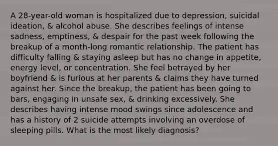 A 28-year-old woman is hospitalized due to depression, suicidal ideation, & alcohol abuse. She describes feelings of intense sadness, emptiness, & despair for the past week following the breakup of a month-long romantic relationship. The patient has difficulty falling & staying asleep but has no change in appetite, energy level, or concentration. She feel betrayed by her boyfriend & is furious at her parents & claims they have turned against her. Since the breakup, the patient has been going to bars, engaging in unsafe sex, & drinking excessively. She describes having intense mood swings since adolescence and has a history of 2 suicide attempts involving an overdose of sleeping pills. What is the most likely diagnosis?