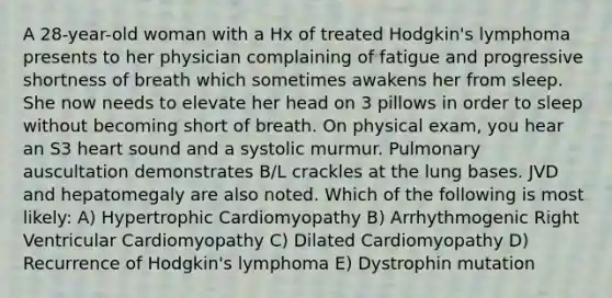 A 28-year-old woman with a Hx of treated Hodgkin's lymphoma presents to her physician complaining of fatigue and progressive shortness of breath which sometimes awakens her from sleep. She now needs to elevate her head on 3 pillows in order to sleep without becoming short of breath. On physical exam, you hear an S3 heart sound and a systolic murmur. Pulmonary auscultation demonstrates B/L crackles at the lung bases. JVD and hepatomegaly are also noted. Which of the following is most likely: A) Hypertrophic Cardiomyopathy B) Arrhythmogenic Right Ventricular Cardiomyopathy C) Dilated Cardiomyopathy D) Recurrence of Hodgkin's lymphoma E) Dystrophin mutation