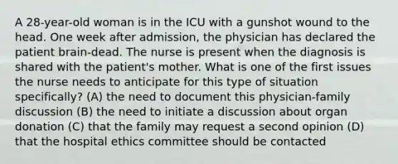 A 28-year-old woman is in the ICU with a gunshot wound to the head. One week after admission, the physician has declared the patient brain-dead. The nurse is present when the diagnosis is shared with the patient's mother. What is one of the first issues the nurse needs to anticipate for this type of situation specifically? (A) the need to document this physician-family discussion (B) the need to initiate a discussion about organ donation (C) that the family may request a second opinion (D) that the hospital ethics committee should be contacted